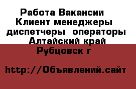 Работа Вакансии - Клиент-менеджеры, диспетчеры, операторы. Алтайский край,Рубцовск г.